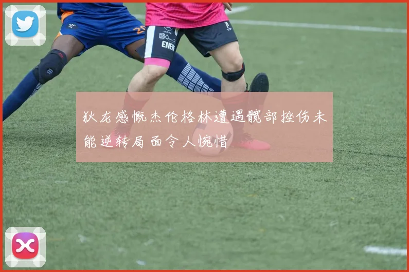 狄龙感慨杰伦格林遭遇髋部挫伤未能逆转局面令人惋惜