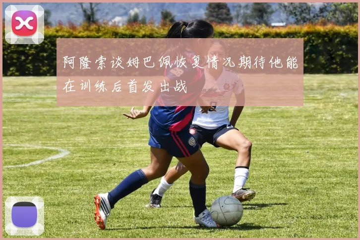 阿隆索谈姆巴佩恢复情况期待他能在训练后首发出战