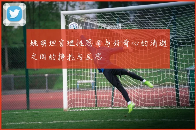 姚明坦言理性思考与好奇心的消逝之间的挣扎与反思