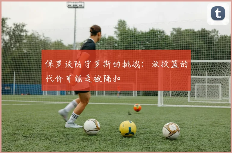 保罗谈防守罗斯的挑战：放投篮的代价可能是被隔扣