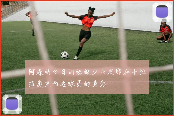 阿森纳今日训练缺少卡皮耶和卡拉菲奥里两名球员的身影