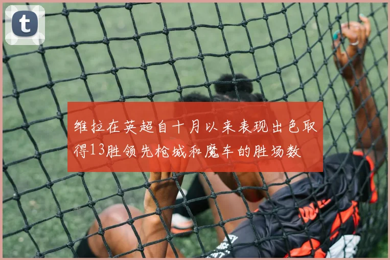 维拉在英超自十月以来表现出色取得13胜领先枪城和魔车的胜场数