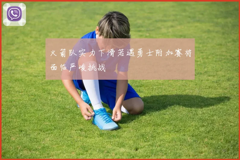 火箭队实力下滑若遇勇士附加赛将面临严峻挑战