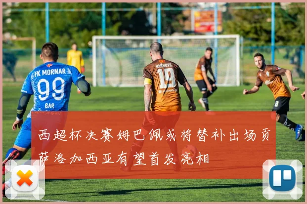 西超杯决赛姆巴佩或将替补出场贡萨洛加西亚有望首发亮相